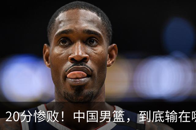 20分惨败！中国男篮，到底输在哪里？